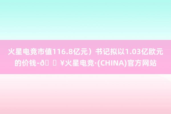 火星电竞市值116.8亿元）书记拟以1.03亿欧元的价钱-🔥火星电竞·(CHINA)官方网站