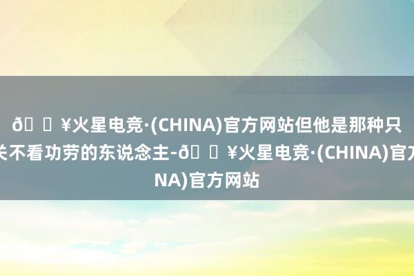 🔥火星电竞·(CHINA)官方网站但他是那种只看相关不看功劳的东说念主-🔥火星电竞·(CHINA)官方网站