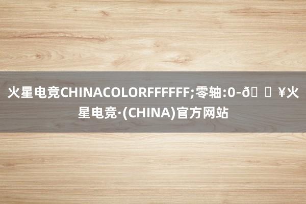 火星电竞CHINACOLORFFFFFF;零轴:0-🔥火星电竞·(CHINA)官方网站