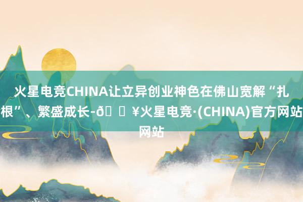 火星电竞CHINA让立异创业神色在佛山宽解“扎根”、繁盛成长-🔥火星电竞·(CHINA)官方网站