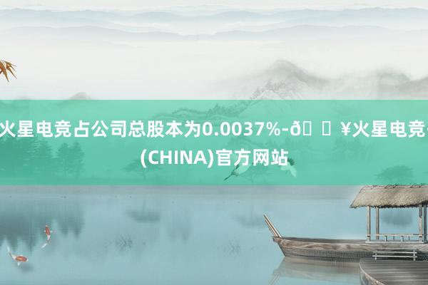 火星电竞占公司总股本为0.0037%-🔥火星电竞·(CHINA)官方网站