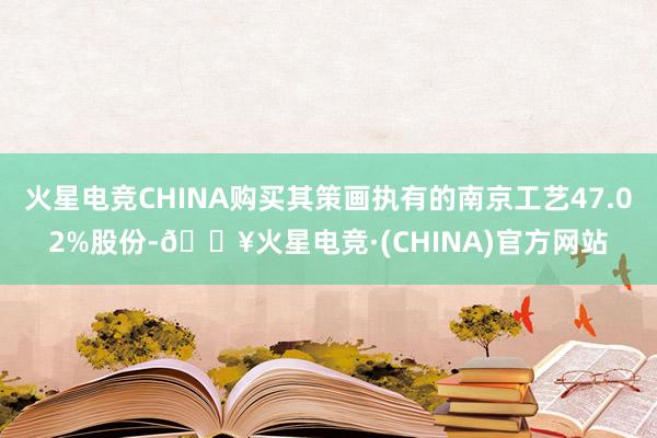 火星电竞CHINA购买其策画执有的南京工艺47.02%股份-🔥火星电竞·(CHINA)官方网站