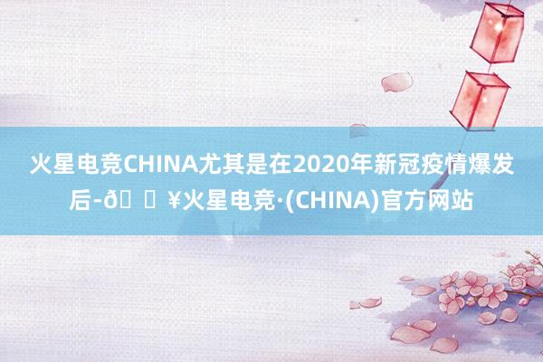 火星电竞CHINA尤其是在2020年新冠疫情爆发后-🔥火星电竞·(CHINA)官方网站