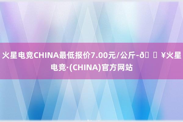 火星电竞CHINA最低报价7.00元/公斤-🔥火星电竞·(CHINA)官方网站