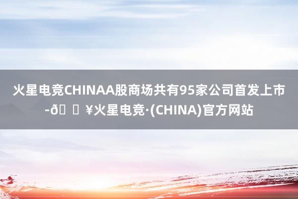 火星电竞CHINAA股商场共有95家公司首发上市-🔥火星电竞·(CHINA)官方网站