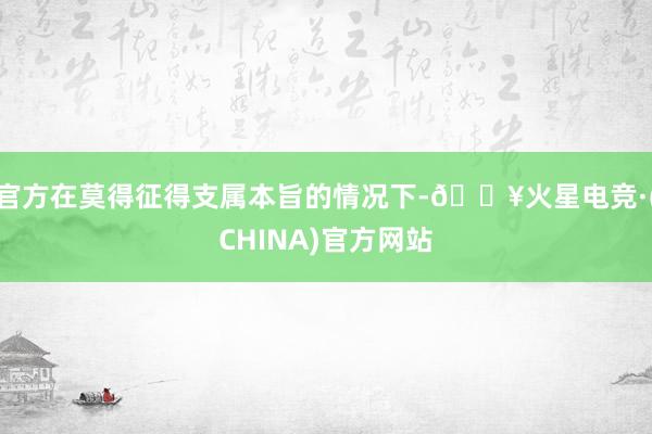 官方在莫得征得支属本旨的情况下-🔥火星电竞·(CHINA)官方网站