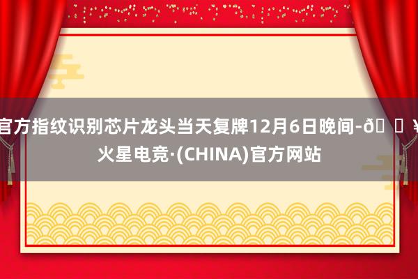 官方指纹识别芯片龙头当天复牌12月6日晚间-🔥火星电竞·(CHINA)官方网站