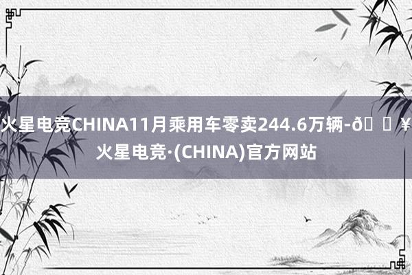 火星电竞CHINA11月乘用车零卖244.6万辆-🔥火星电竞·(CHINA)官方网站