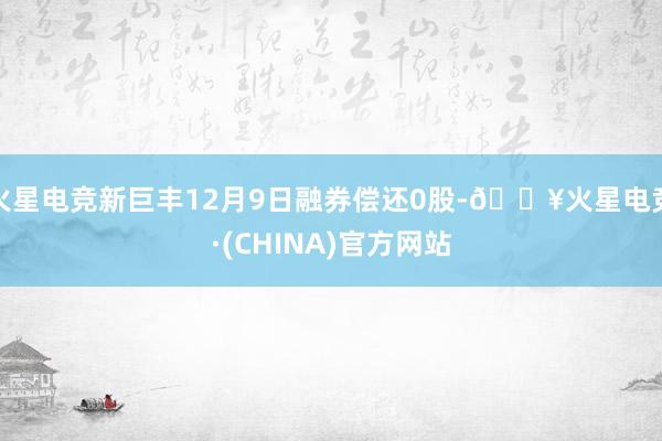 火星电竞新巨丰12月9日融券偿还0股-🔥火星电竞·(CHINA)官方网站