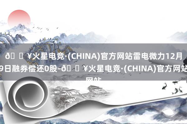 🔥火星电竞·(CHINA)官方网站雷电微力12月9日融券偿还0股-🔥火星电竞·(CHINA)官方网站