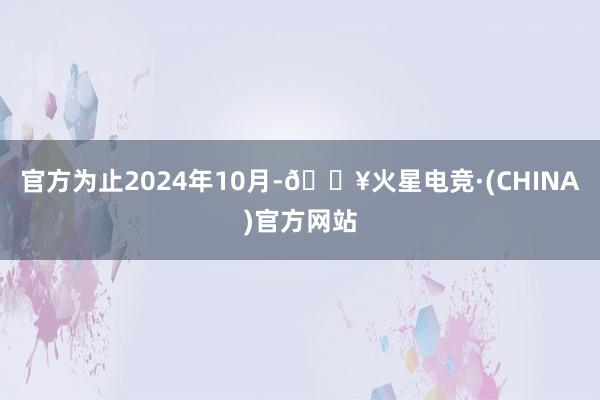 官方为止2024年10月-🔥火星电竞·(CHINA)官方网站