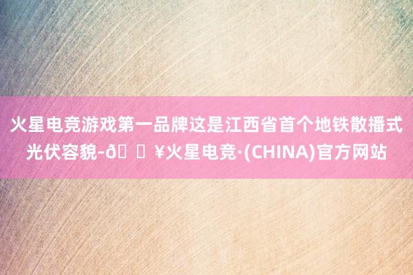 火星电竞游戏第一品牌这是江西省首个地铁散播式光伏容貌-🔥火星电竞·(CHINA)官方网站