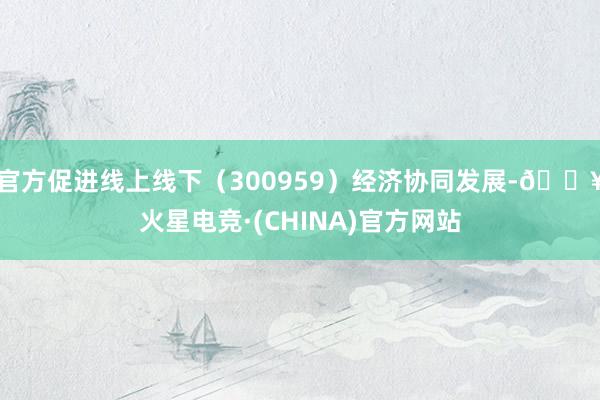 官方促进线上线下（300959）经济协同发展-🔥火星电竞·(CHINA)官方网站