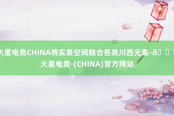 火星电竞CHINA将实景空间融合各类川西元素-🔥火星电竞·(CHINA)官方网站