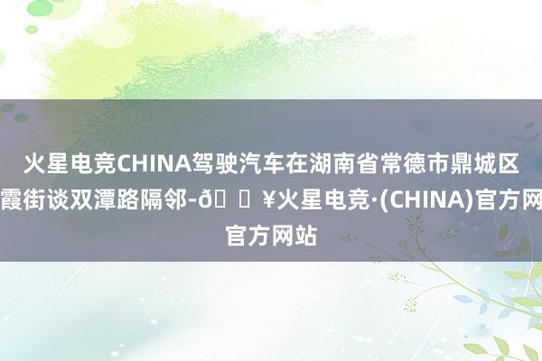 火星电竞CHINA驾驶汽车在湖南省常德市鼎城区玉霞街谈双潭路隔邻-🔥火星电竞·(CHINA)官方网站