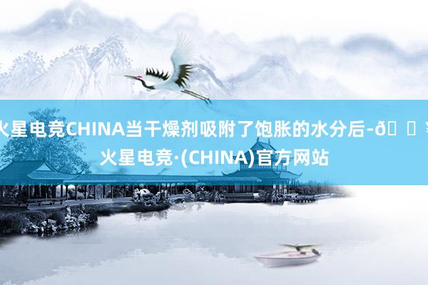 火星电竞CHINA当干燥剂吸附了饱胀的水分后-🔥火星电竞·(CHINA)官方网站