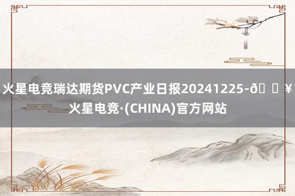 火星电竞瑞达期货PVC产业日报20241225-🔥火星电竞·(CHINA)官方网站