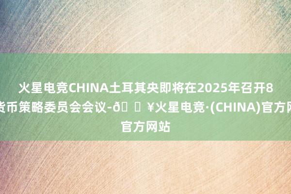 火星电竞CHINA土耳其央即将在2025年召开8劣货币策略委员会会议-🔥火星电竞·(CHINA)官方网站