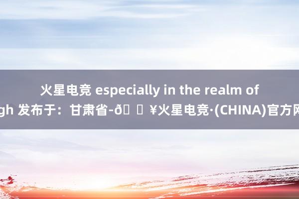 火星电竞 especially in the realm of high 发布于：甘肃省-🔥火星电竞·(CHINA)官方网站