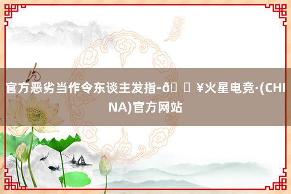 官方恶劣当作令东谈主发指-🔥火星电竞·(CHINA)官方网站