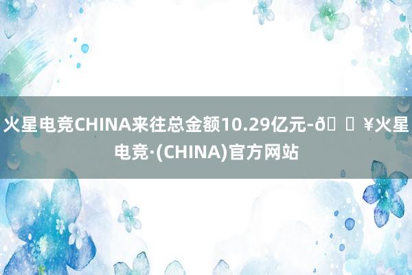 火星电竞CHINA来往总金额10.29亿元-🔥火星电竞·(CHINA)官方网站