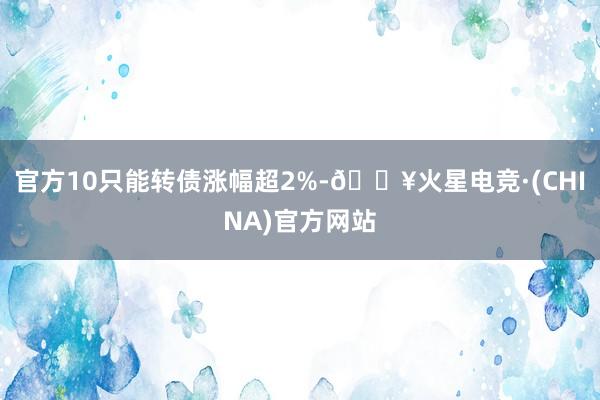 官方10只能转债涨幅超2%-🔥火星电竞·(CHINA)官方网站