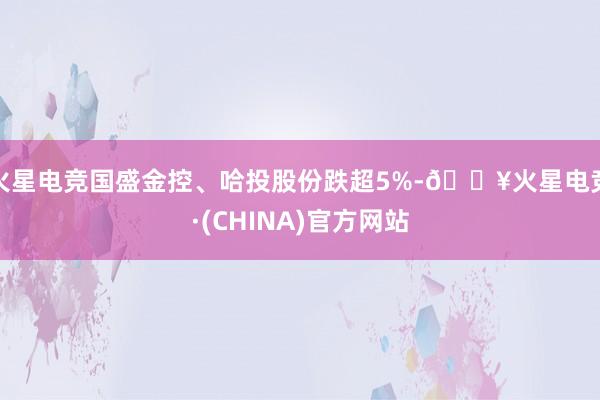 火星电竞国盛金控、哈投股份跌超5%-🔥火星电竞·(CHINA)官方网站