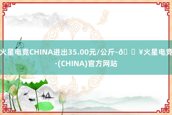 火星电竞CHINA进出35.00元/公斤-🔥火星电竞·(CHINA)官方网站