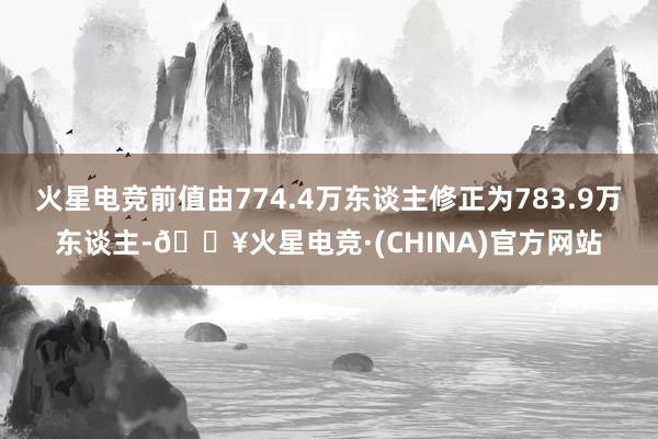 火星电竞前值由774.4万东谈主修正为783.9万东谈主-🔥火星电竞·(CHINA)官方网站