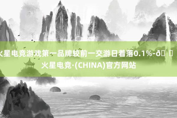 火星电竞游戏第一品牌较前一交游日着落0.1%-🔥火星电竞·(CHINA)官方网站