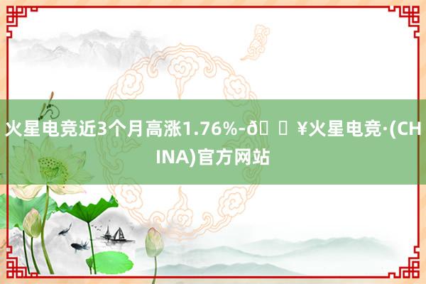 火星电竞近3个月高涨1.76%-🔥火星电竞·(CHINA)官方网站