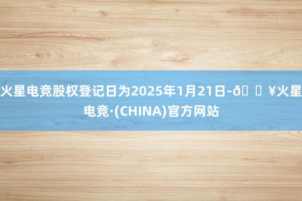 火星电竞股权登记日为2025年1月21日-🔥火星电竞·(CHINA)官方网站