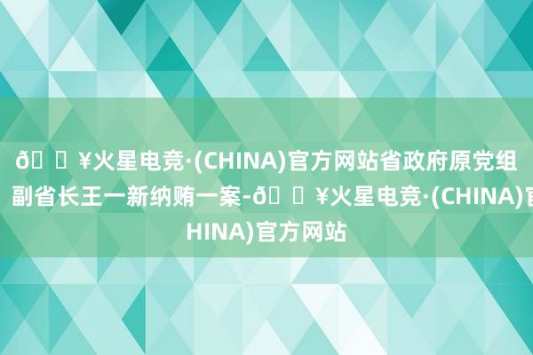 🔥火星电竞·(CHINA)官方网站省政府原党组副通告、副省长王一新纳贿一案-🔥火星电竞·(CHINA)官方网站