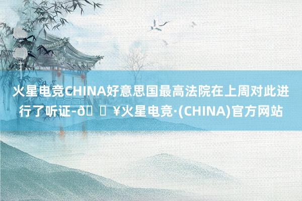 火星电竞CHINA好意思国最高法院在上周对此进行了听证-🔥火星电竞·(CHINA)官方网站